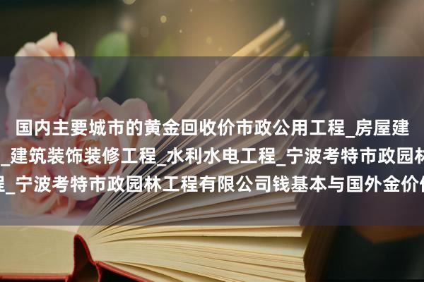 国内主要城市的黄金回收价市政公用工程_房屋建筑工程_土木建筑工程_建筑装饰装修工程_水利水电工程_宁波考特市政园林工程有限公司钱基本与国外金价保握同步